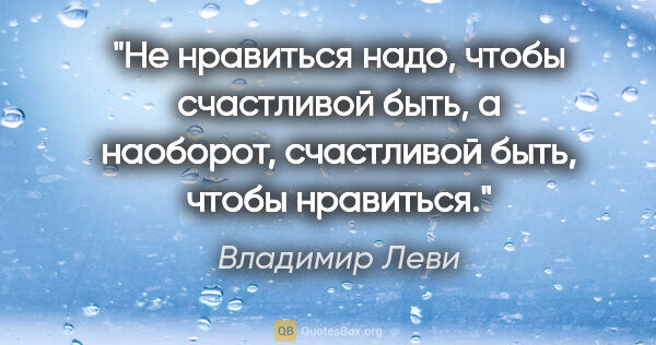 Владимир Леви цитата: "Не нравиться надо, чтобы счастливой быть,

а наоборот,..."