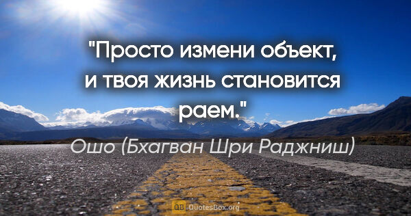 Ошо (Бхагван Шри Раджниш) цитата: "Просто измени объект, и твоя жизнь становится раем."