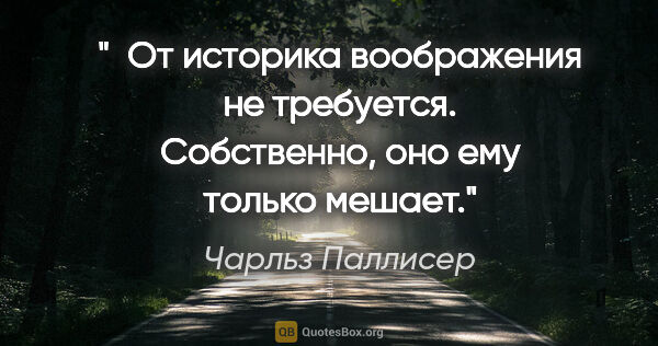 Чарльз Паллисер цитата: " От историка воображения не требуется. Собственно, оно ему..."