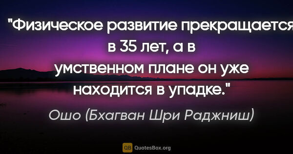 Ошо (Бхагван Шри Раджниш) цитата: "Физическое развитие прекращается в 35 лет, а в умственном..."