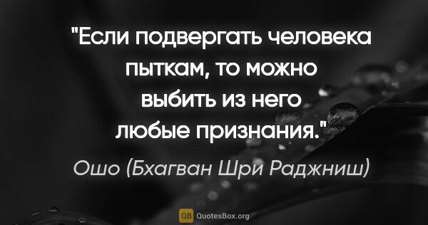 Ошо (Бхагван Шри Раджниш) цитата: "Если подвергать человека пыткам, то можно выбить из него любые..."