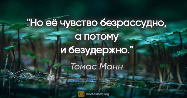 Томас Манн цитата: "Но её чувство безрассудно, а потому и безудержно."