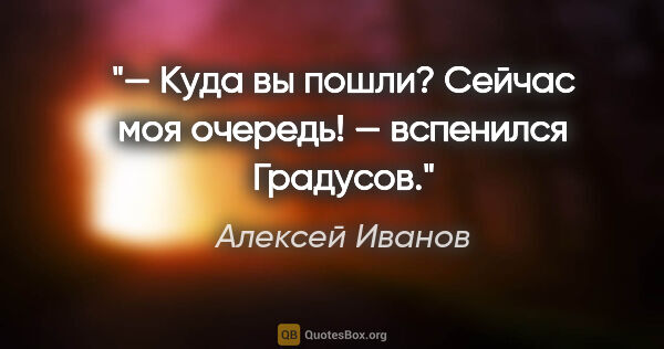 Алексей Иванов цитата: "— Куда вы пошли? Сейчас моя очередь! — вспенился Градусов."