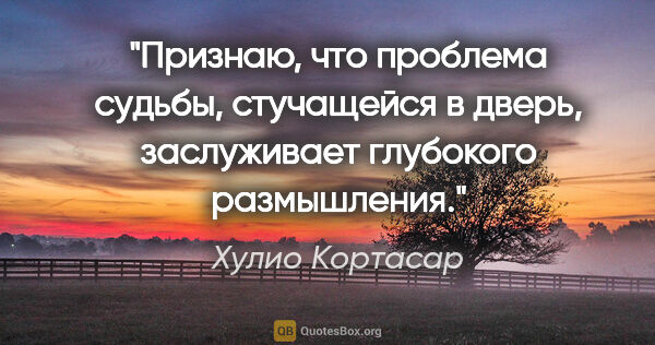 Хулио Кортасар цитата: "Признаю, что проблема судьбы, стучащейся в дверь, заслуживает..."