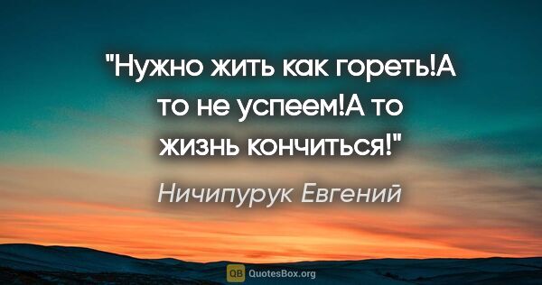 Ничипурук Евгений цитата: ""Нужно жить как гореть!А то не успеем!А то жизнь кончиться!""