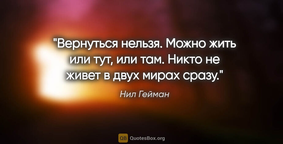 Нил Гейман цитата: "Вернуться нельзя. Можно жить или тут, или там. Никто не живет..."