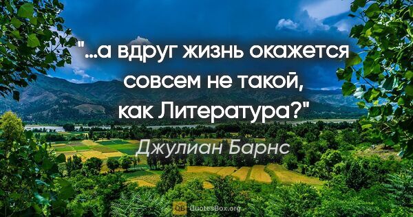 Джулиан Барнс цитата: "…а вдруг жизнь окажется совсем не такой, как Литература?"