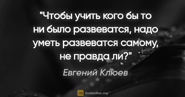 Евгений Клюев цитата: "Чтобы учить кого бы то ни было развеватся, надо уметь..."