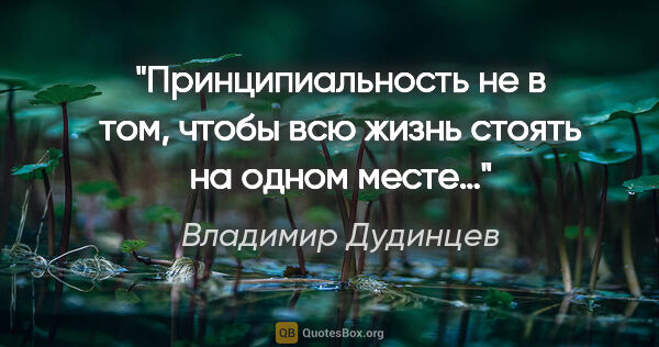 Владимир Дудинцев цитата: "Принципиальность не в том, чтобы всю жизнь стоять на одном месте…"