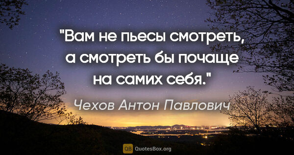 Чехов Антон Павлович цитата: "Вам не пьесы смотреть, а смотреть бы почаще на самих себя."