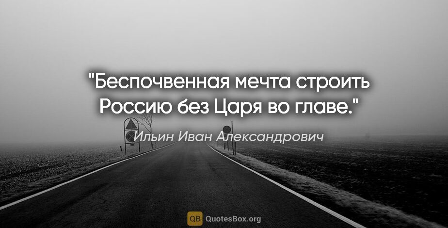 Ильин Иван Александрович цитата: "Беспочвенная мечта строить Россию без Царя во главе."