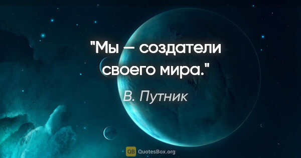 В. Путник цитата: "Мы — создатели своего мира."