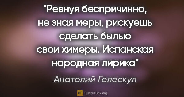 Анатолий Гелескул цитата: "Ревнуя беспричинно,

не зная меры,

рискуешь сделать..."