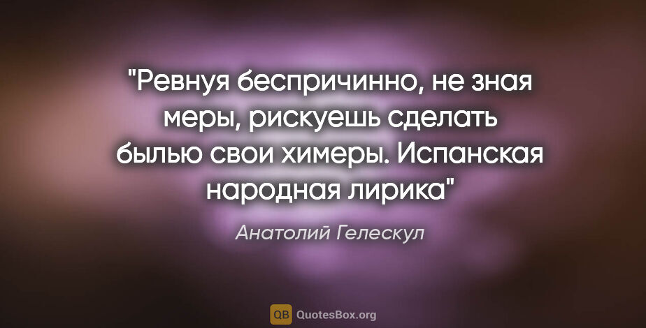 Анатолий Гелескул цитата: "Ревнуя беспричинно,

не зная меры,

рискуешь сделать..."