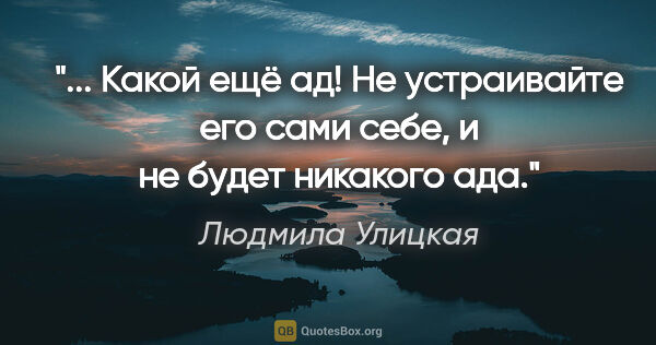 Людмила Улицкая цитата: " Какой ещё ад! Не устраивайте его сами себе, и не будет..."