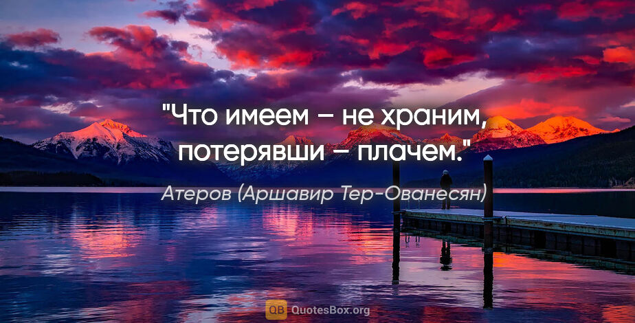 Атеров (Аршавир Тер-Ованесян) цитата: ""Что имеем – не храним, потерявши – плачем"."