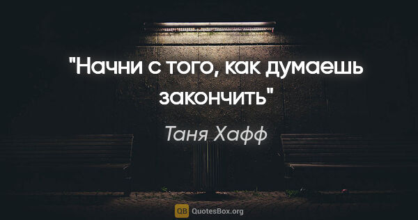 Таня Хафф цитата: "Начни с того, как думаешь закончить"