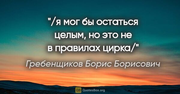 Гребенщиков Борис Борисович цитата: "/я мог бы остаться целым, но это не в правилах цирка/"