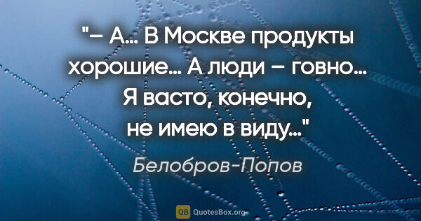 Белобров-Попов цитата: "– А… В Москве продукты хорошие… А люди – говно… Я васто,..."