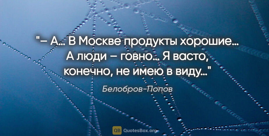 Белобров-Попов цитата: "– А… В Москве продукты хорошие… А люди – говно… Я васто,..."