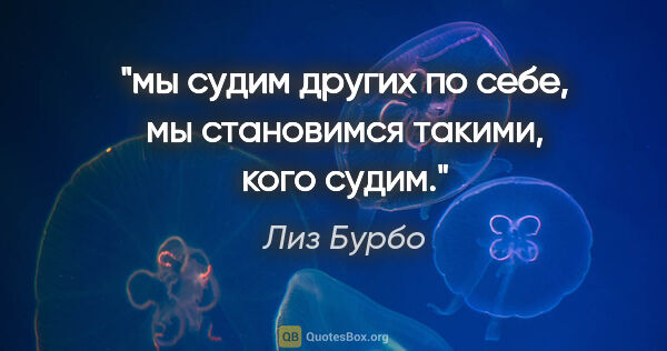 Лиз Бурбо цитата: ""мы судим других по себе", "мы становимся такими, кого судим"."