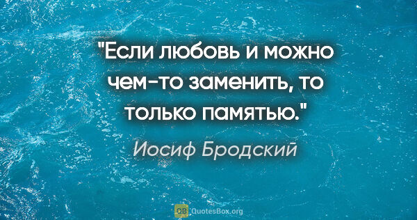 Иосиф Бродский цитата: "Если любовь и можно чем-то заменить, то только памятью."