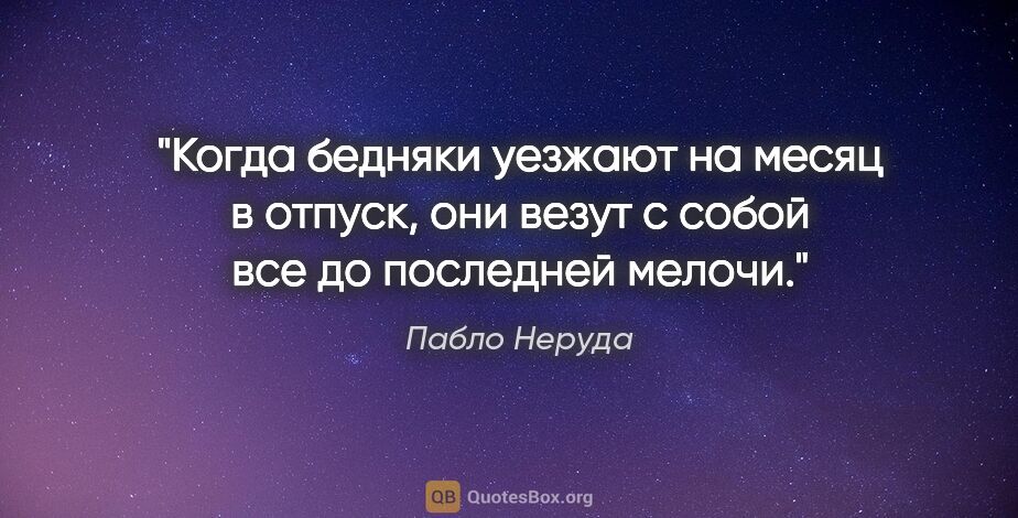 Пабло Неруда цитата: "Когда бедняки уезжают на месяц в отпуск, они везут с собой все..."