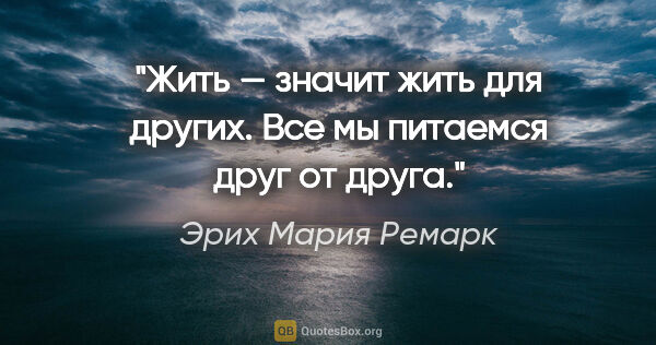 Эрих Мария Ремарк цитата: "Жить — значит жить для других. Все мы питаемся друг от друга."