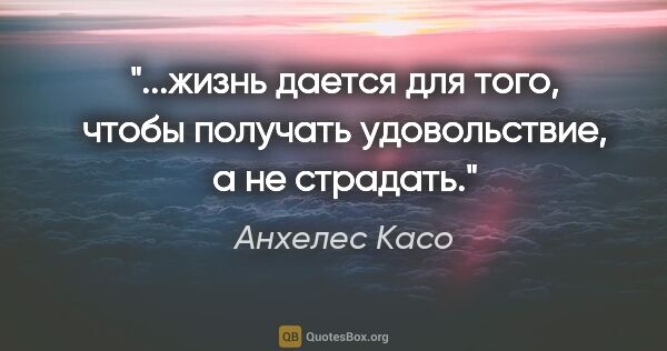 Анхелес Касо цитата: "жизнь дается для того, чтобы получать удовольствие, а не..."