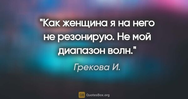 Грекова И. цитата: "Как женщина я на него не резонирую. Не мой диапазон волн."