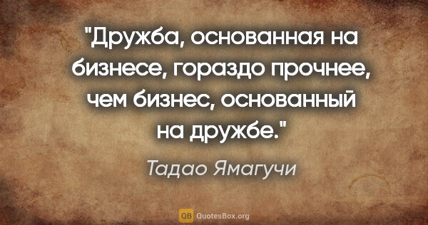 Тадао Ямагучи цитата: "Дружба, основанная на бизнесе, гораздо прочнее, чем бизнес,..."