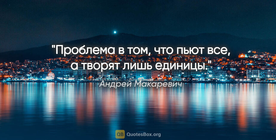 Андрей Макаревич цитата: "Проблема в том, что пьют все, а творят лишь единицы."