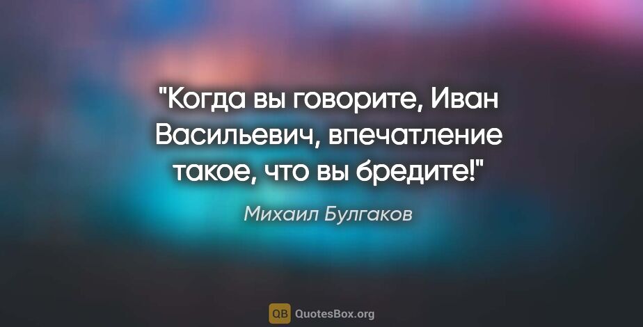 Михаил Булгаков цитата: "Когда вы говорите, Иван Васильевич, впечатление такое, что вы..."