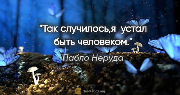 Пабло Неруда цитата: "Так случилось,я  устал быть человеком."