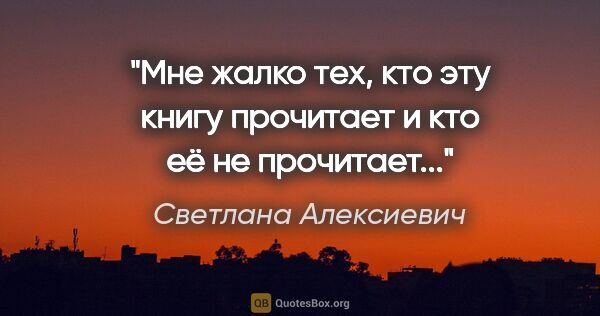 Светлана Алексиевич цитата: "Мне жалко тех, кто эту книгу прочитает и кто её не прочитает..."