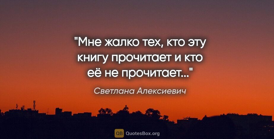 Светлана Алексиевич цитата: "Мне жалко тех, кто эту книгу прочитает и кто её не прочитает..."