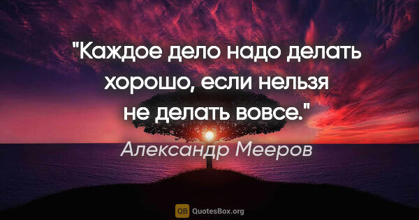 Александр Мееров цитата: "Каждое дело надо делать хорошо, если нельзя не делать вовсе."