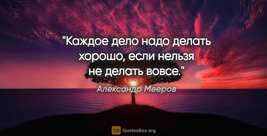 Александр Мееров цитата: "Каждое дело надо делать хорошо, если нельзя не делать вовсе."