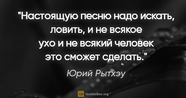 Юрий Рытхэу цитата: "Настоящую песню надо искать, ловить, и не всякое ухо и не..."