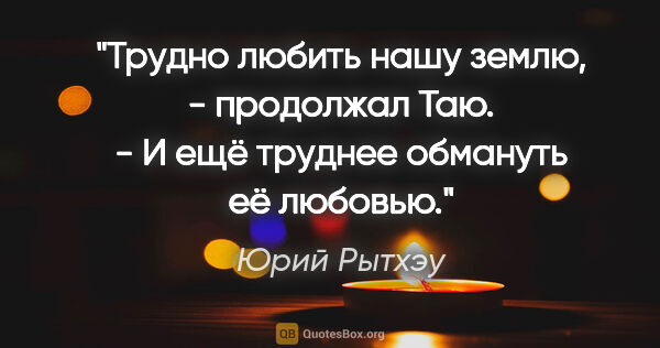 Юрий Рытхэу цитата: "Трудно любить нашу землю, - продолжал Таю. - И ещё труднее..."