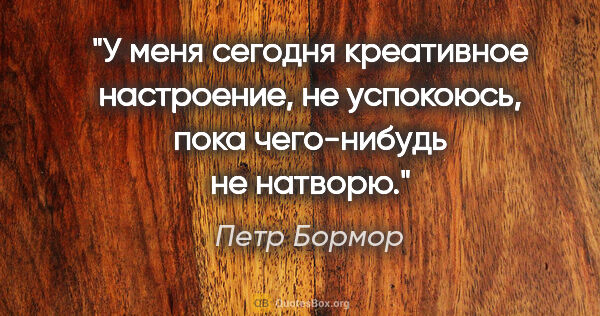 Петр Бормор цитата: "У меня сегодня креативное настроение, не успокоюсь, пока..."