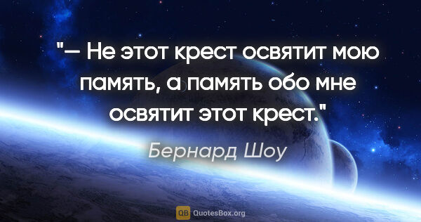 Бернард Шоу цитата: "— Не этот крест освятит мою память, а память обо мне освятит..."