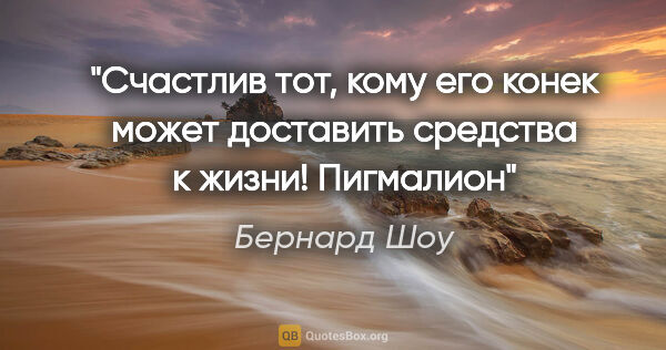 Бернард Шоу цитата: "Счастлив тот, кому его конек может доставить средства к..."