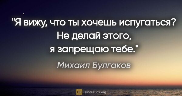 Михаил Булгаков цитата: "Я вижу, что ты хочешь испугаться? Не делай этого, я запрещаю..."