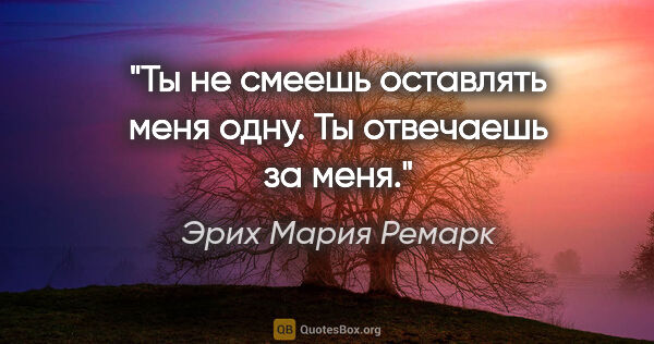 Эрих Мария Ремарк цитата: "Ты не смеешь оставлять меня одну. Ты отвечаешь за меня."