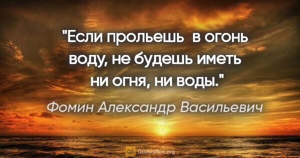 Фомин Александр Васильевич цитата: "Если прольешь  в огонь воду, не будешь иметь  ни огня, ни воды."