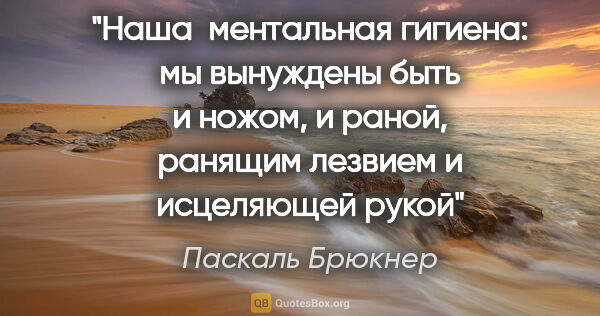 Паскаль Брюкнер цитата: "Наша  ментальная гигиена: мы вынуждены быть и ножом, и раной,..."