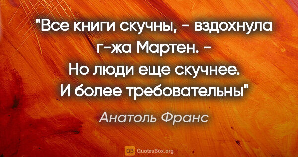 Анатоль Франс цитата: "Все книги скучны, - вздохнула г-жа Мартен. - Но люди еще..."