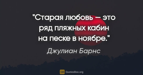 Джулиан Барнс цитата: "Старая любовь — это ряд пляжных кабин на песке в ноябре."