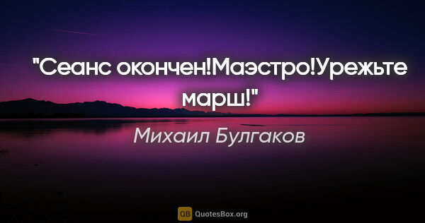 Михаил Булгаков цитата: "Сеанс окончен!Маэстро!Урежьте марш!"